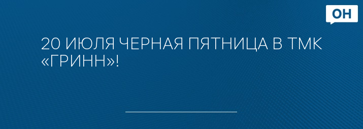 20 ИЮЛЯ ЧЕРНАЯ ПЯТНИЦА В ТМК «ГРИНН»!