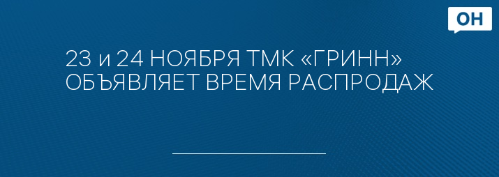 23 и 24 НОЯБРЯ ТМК «ГРИНН» ОБЪЯВЛЯЕТ ВРЕМЯ РАСПРОДАЖ