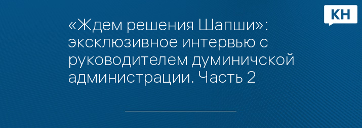 «Ждем решения Шапши»: эксклюзивное интервью с руководителем думиничской администрации. Часть 2