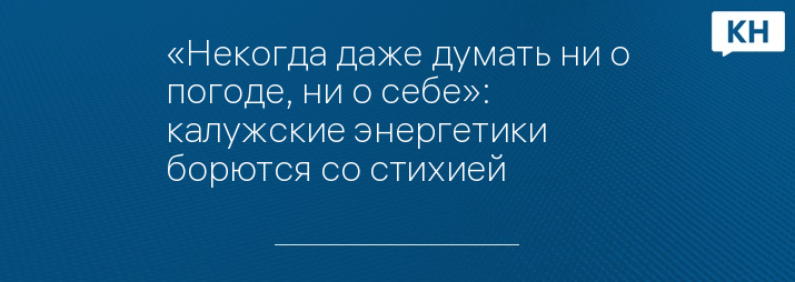 «Некогда даже думать ни о погоде, ни о себе»: калужские энергетики борются со стихией