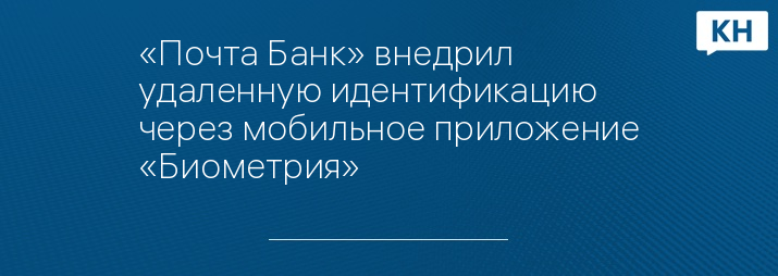 «Почта Банк» внедрил удаленную идентификацию через мобильное приложение «Биометрия»