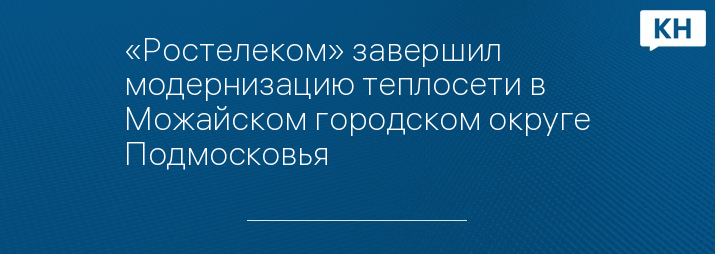 «Ростелеком» завершил модернизацию теплосети в Можайском городском округе Подмосковья
