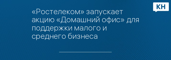 «Ростелеком» запускает акцию «Домашний офис» для поддержки малого и среднего бизнеса 