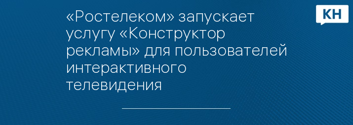 «Ростелеком» запускает услугу «Конструктор рекламы» для пользователей интерактивного телевидения 