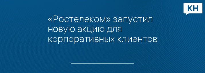 «Ростелеком» запустил новую акцию для корпоративных клиентов