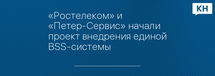 «Ростелеком» и «Петер-Сервис» начали проект внедрения единой BSS-системы