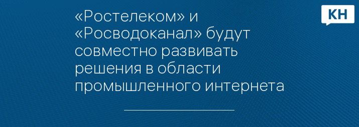 «Ростелеком» и «Росводоканал» будут совместно развивать решения в области промышленного интернета