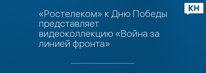 «Ростелеком» к Дню Победы представляет видеоколлекцию «Война за линией фронта»