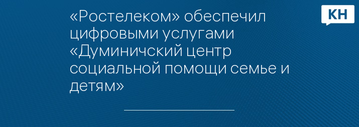 «Ростелеком» обеспечил цифровыми услугами «Думиничский центр социальной помощи семье и детям»