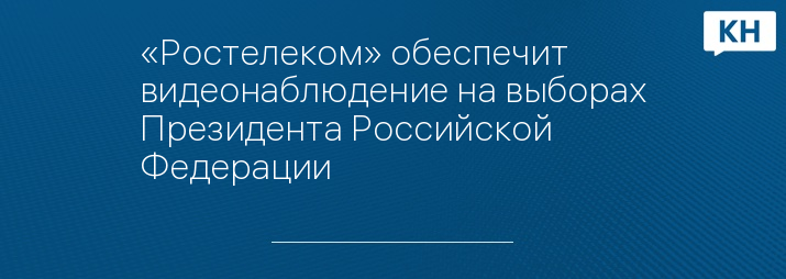 «Ростелеком» обеспечит видеонаблюдение на выборах Президента Российской Федерации
