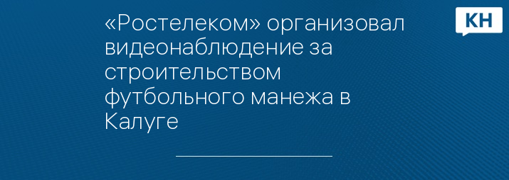 «Ростелеком» организовал видеонаблюдение за строительством футбольного манежа в Калуге