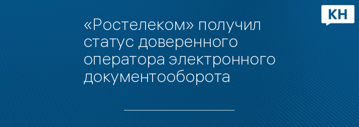 «Ростелеком» получил статус доверенного оператора электронного документооборота