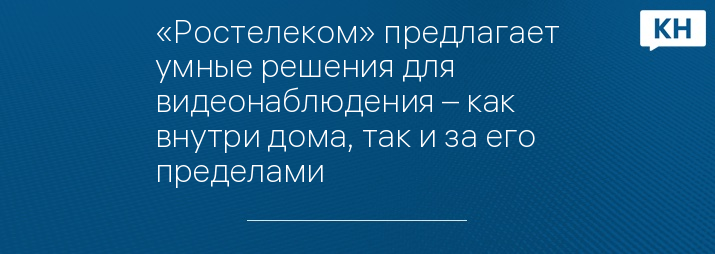 «Ростелеком» предлагает умные решения для видеонаблюдения – как внутри дома, так и за его пределами