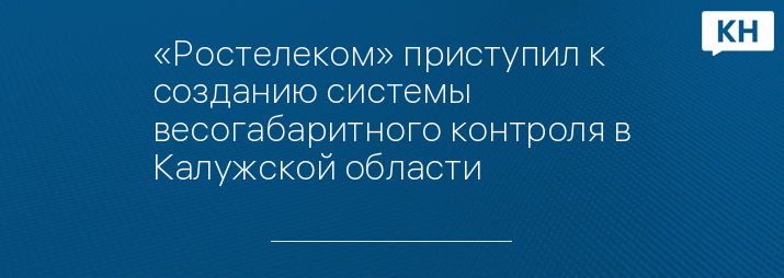«Ростелеком» приступил к созданию системы весогабаритного контроля в Калужской области