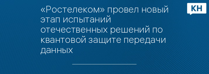 «Ростелеком» провел новый этап испытаний отечественных решений по квантовой защите передачи данных