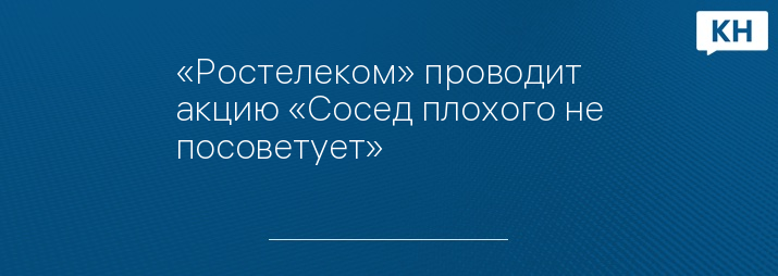 «Ростелеком» проводит акцию «Сосед плохого не посоветует»