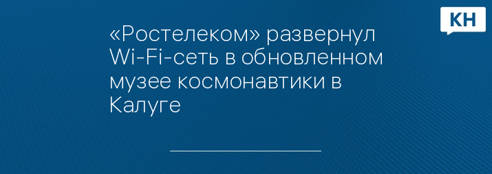 «Ростелеком» развернул Wi-Fi-сеть в обновленном музее космонавтики в Калуге