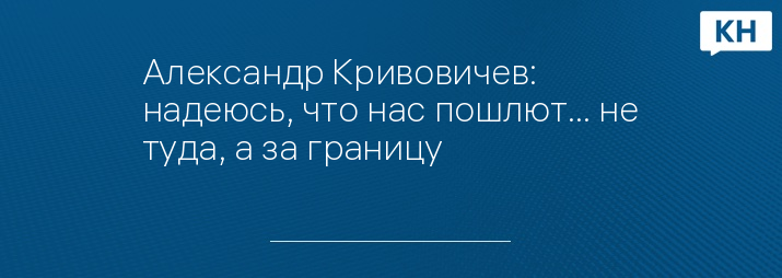 Александр Кривовичев: надеюсь, что нас пошлют… не туда, а за границу