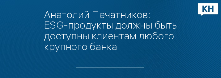 Анатолий Печатников: ESG-продукты должны быть доступны клиентам любого крупного банка