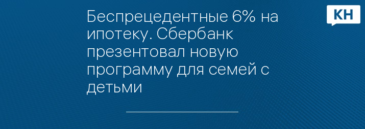 Беспрецедентные 6% на ипотеку. Сбербанк презентовал новую программу для семей с детьми