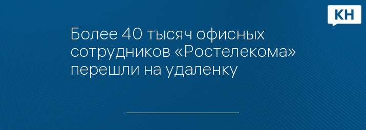 Более 40 тысяч офисных сотрудников «Ростелекома» перешли на удаленку