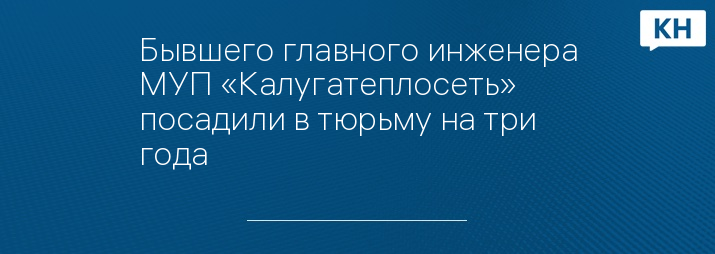 Бывшего главного инженера МУП «Калугатеплосеть» посадили в тюрьму на три года