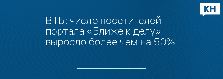 ВТБ: число посетителей портала «Ближе к делу» выросло более чем на 50% 