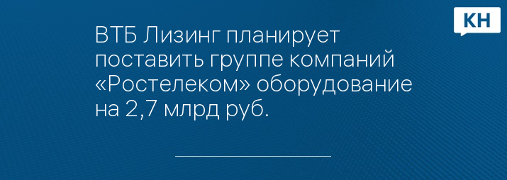 ВТБ Лизинг планирует поставить группе компаний «Ростелеком» оборудование на 2,7 млрд руб.
