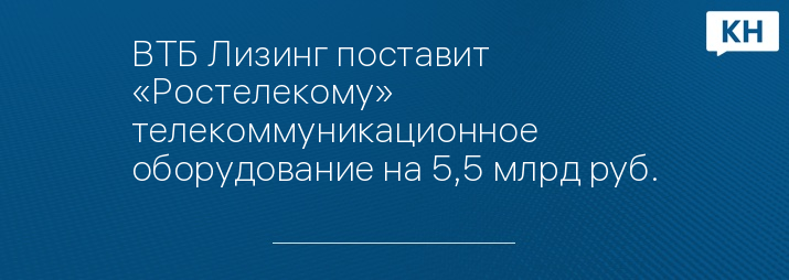 ВТБ Лизинг поставит «Ростелекому» телекоммуникационное оборудование на 5,5 млрд руб.