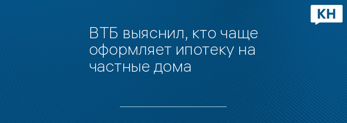 ВТБ выяснил, кто чаще оформляет ипотеку на частные дома