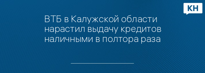 ВТБ в Калужской области нарастил выдачу кредитов наличными в полтора раза