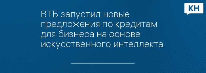 ВТБ запустил новые предложения по кредитам для бизнеса на основе искусственного интеллекта 
