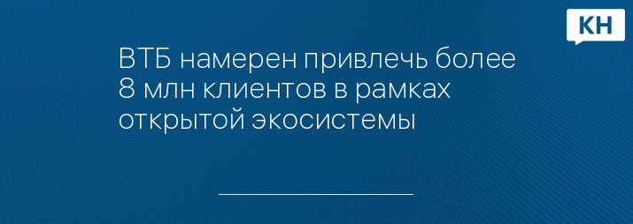 ВТБ намерен привлечь более 8 млн клиентов в рамках открытой экосистемы