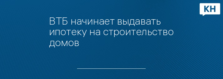 ВТБ начинает выдавать ипотеку на строительство домов