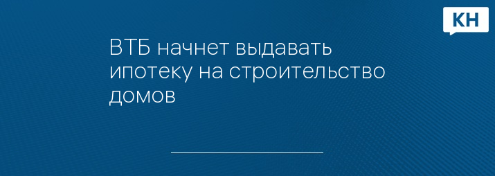 ВТБ начнет выдавать ипотеку на строительство домов