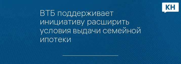 ВТБ поддерживает инициативу расширить условия выдачи семейной ипотеки