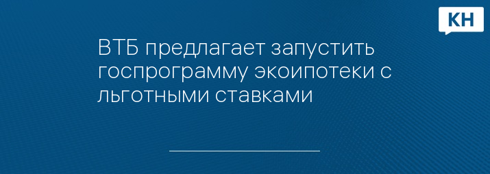 ВТБ предлагает запустить госпрограмму экоипотеки с льготными ставками