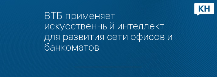 ВТБ применяет искусственный интеллект для развития сети офисов и банкоматов