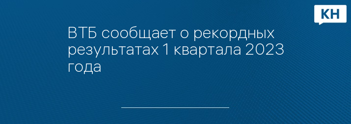ВТБ сообщает о рекордных результатах 1 квартала 2023 года