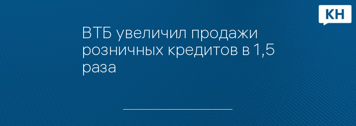 ВТБ увеличил продажи розничных кредитов в 1,5 раза