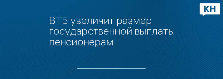 ВТБ увеличит размер государственной выплаты пенсионерам 