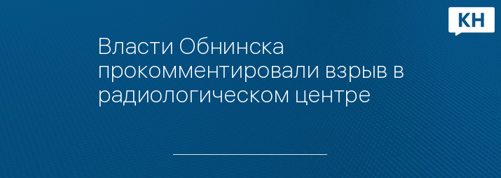 Власти Обнинска прокомментировали взрыв в радиологическом центре