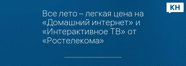 Все лето – легкая цена на «Домашний интернет» и «Интерактивное ТВ» от «Ростелекома»