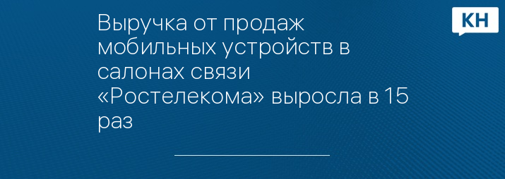 Выручка от продаж мобильных устройств в салонах связи «Ростелекома» выросла в 15 раз