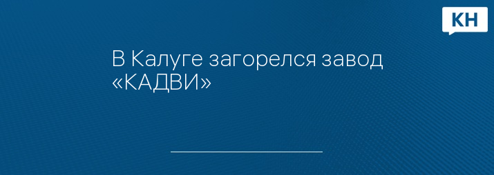 В Калуге загорелся завод «КАДВИ» - Калужские новости Новости Калуги и