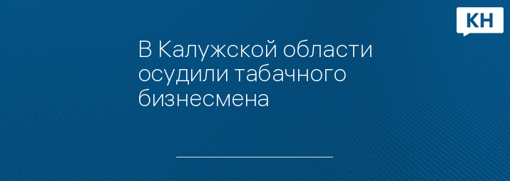 В Калужской области осудили табачного бизнесмена 