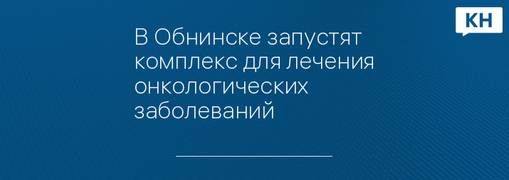 В Обнинске запустят  комплекс для лечения онкологических заболеваний