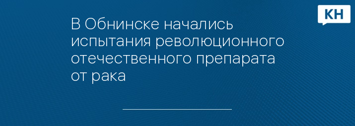 В Обнинске начались испытания революционного отечественного препарата от рака