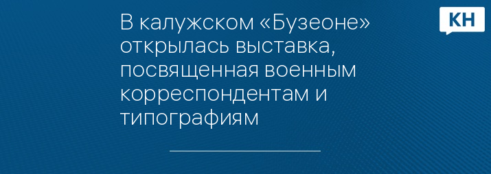 В калужском «Бузеоне» открылась выставка, посвященная военным корреспондентам и типографиям