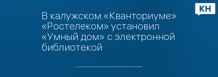В калужском «Кванториуме» «Ростелеком» установил «Умный дом» с электронной библиотекой